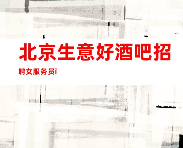 北京生意好酒吧招聘女服务员，包上班不进空补.场