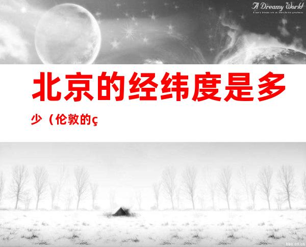 北京的经纬度是多少(伦敦的经纬度是多少)