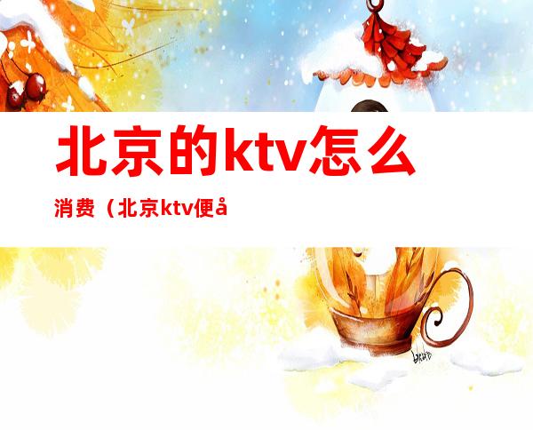 北京的ktv怎么消费(北京ktv便宜)