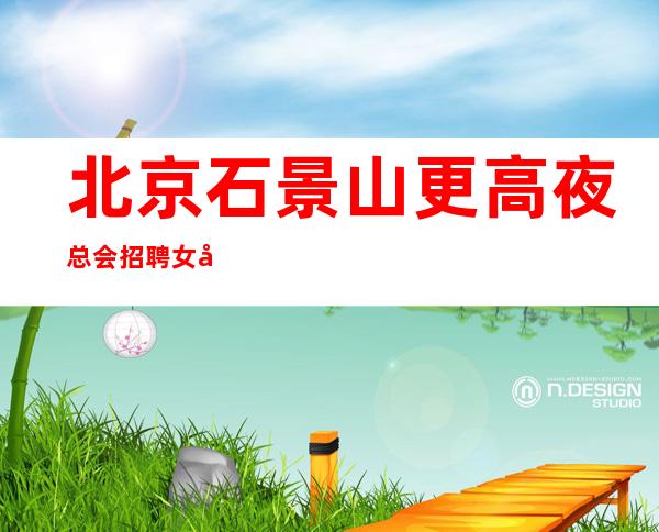北京石景山更高夜总会招聘女员工特生意火爆靠谱才是真