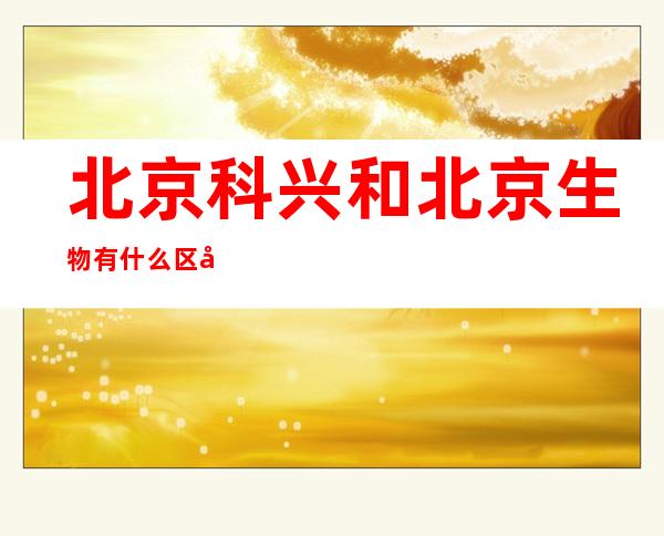 北京科兴和北京生物有什么区别(北京生物和北京科兴有何区别)