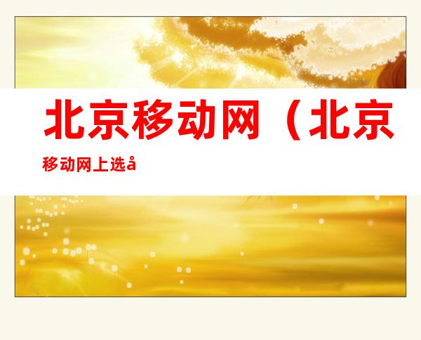 北京移动网(北京移动网上选号手机号码)