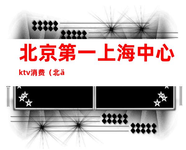 北京第一上海中心ktv消费(北京消费最高的ktv)