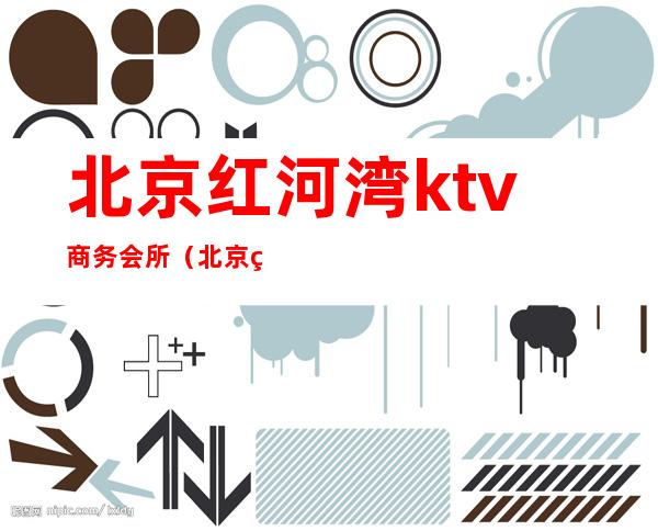 北京红河湾ktv商务会所(北京红河湾ktv几百场的)