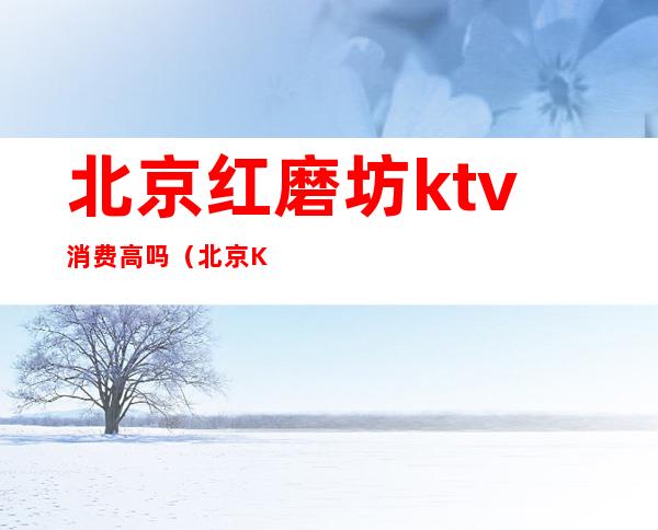 北京红磨坊ktv消费高吗（北京KTV消费）