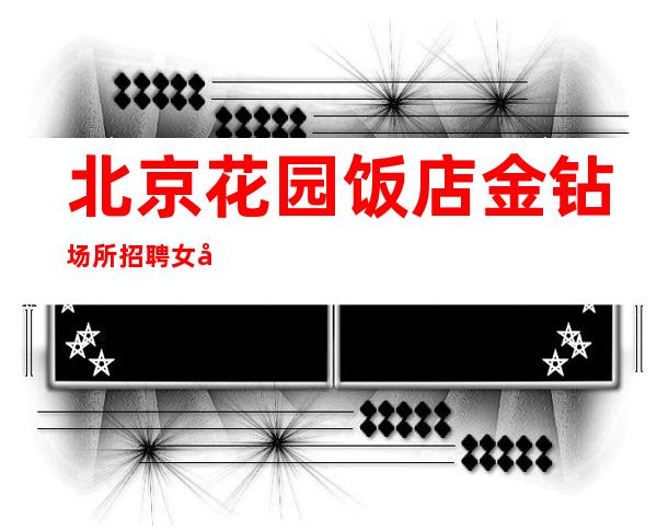 北京花园饭店金钻场所招聘女员工特工资