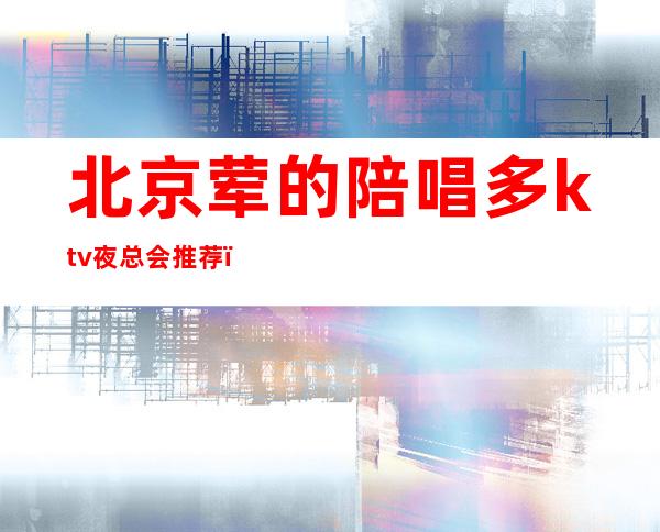 北京荤的陪唱多ktv夜总会推荐（北京陪唱的ktv有哪些）