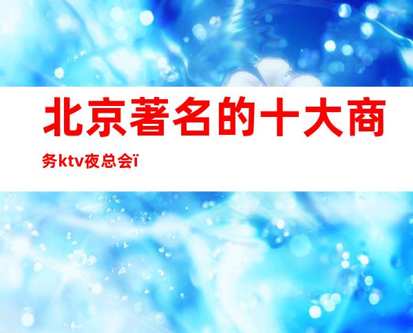 北京著名的十大商务ktv夜总会,让我们共享欢乐时光!