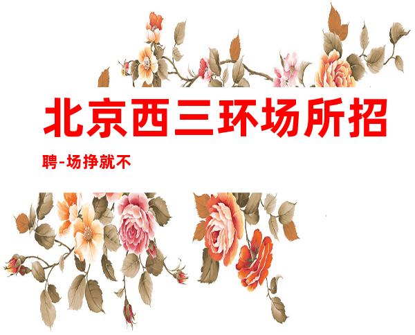 北京西三环场所招聘-场 挣就不要退退缩缩