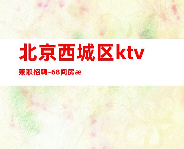 北京西城区ktv兼职招聘-68间房日常爆满 月保40个班安全可靠