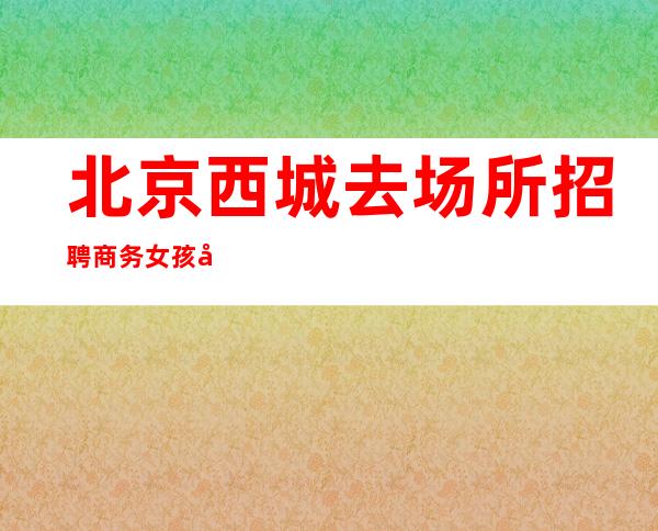 北京西城去场所招聘商务女孩工资起步