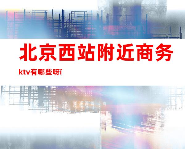 北京西站附近商务ktv有哪些呀(北京西站KTV)