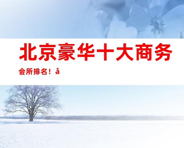 北京豪华十大商务会所排名！北京这五家酒吧场所给你最特别的感受