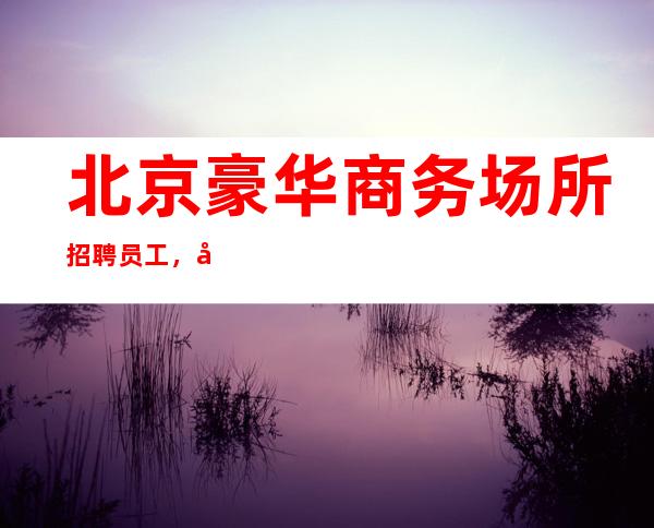 北京豪华商务场所招聘员工，当天上班赚无压力