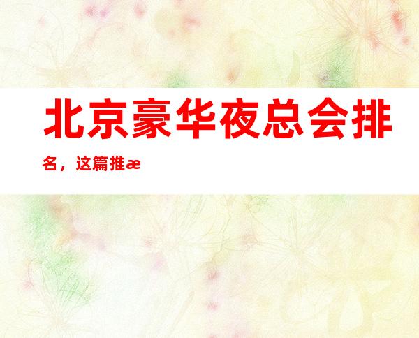 北京豪华夜总会排名,这篇推文带你寻找专属于你的快乐
