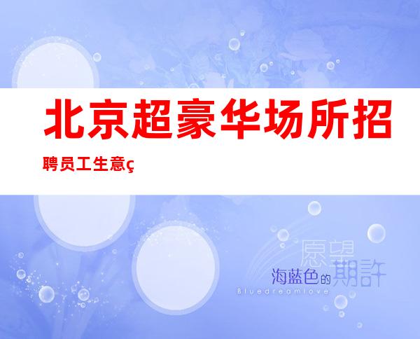 北京超豪华场所招聘员工 生意火爆老牌名场诚聘一批新面孔