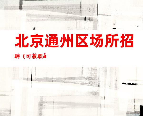 北京通州区场所招聘(可兼职工作经验不限)18场起步一天一结