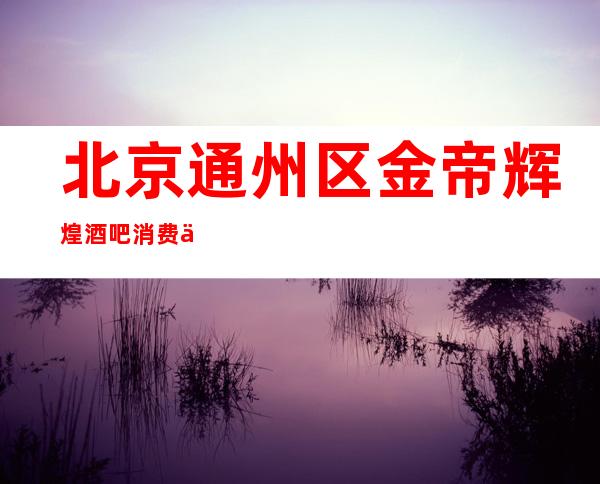 北京通州区金帝辉煌酒吧消费价格,包间预定,环境介绍