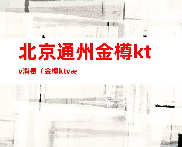 北京通州金樽ktv消费（金樽ktv消费贵吗）