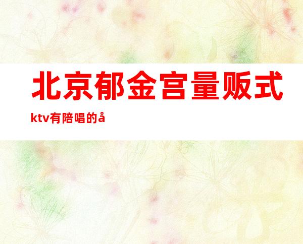 北京郁金宫量贩式ktv有陪唱的吗?()