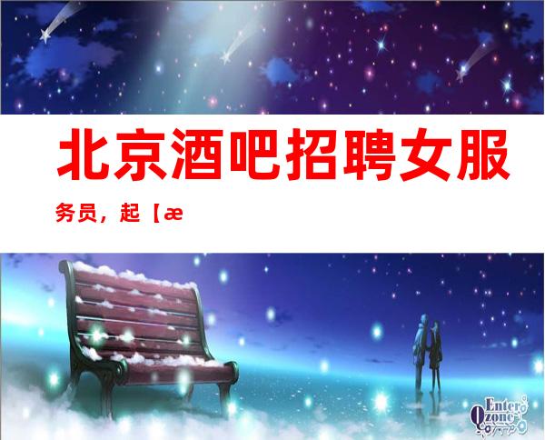 北京酒吧招聘女服务员,起【无任务 无入职费管理费】