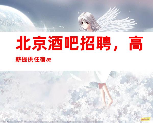 北京酒吧招聘,高薪提供住宿月稳定收入亲自驻场