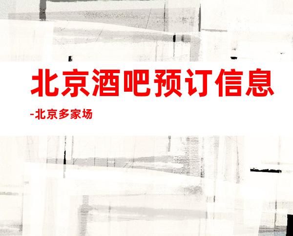 北京酒吧预订信息-北京多家场所安排挑满意再消费