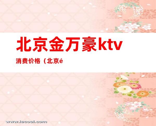 北京金万豪ktv消费价格(北京金万豪ktv消费价格)
