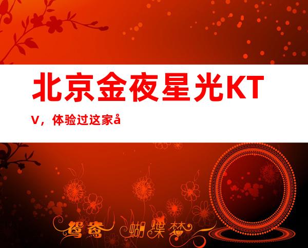 北京金夜星光KTV,体验过这家店让人流连忘返