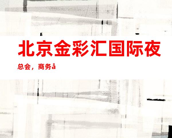 北京金彩汇国际夜总会,商务宴请招待客户的好地方