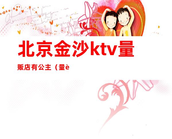 北京金沙ktv量贩店有公主(量贩式ktv公主是干嘛的)