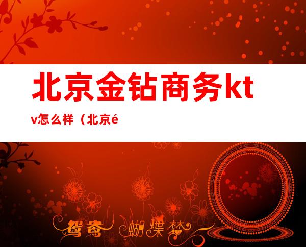北京金钻商务ktv怎么样(北京钻石ktv怎么消费的)