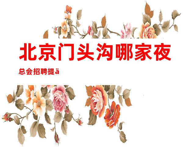 北京门头沟哪家夜总会招聘提供住宿好上班工资