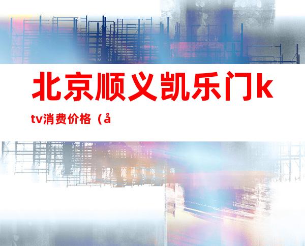 北京顺义凯乐门ktv消费价格(北京顺义凯乐门ktv消费价格表)
