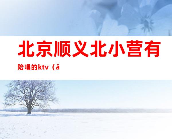 北京顺义北小营有陪唱的ktv(北京有陪唱的地方)