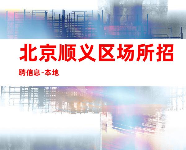 北京顺义区场所招聘信息-本地夜总会地标全是素质优质客户