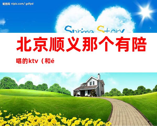 北京顺义那个有陪唱的ktv(和顺ktv陪唱)