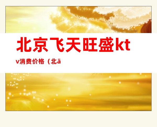 北京飞天旺盛ktv消费价格(北京飞天旺盛ktv消费价格多少)