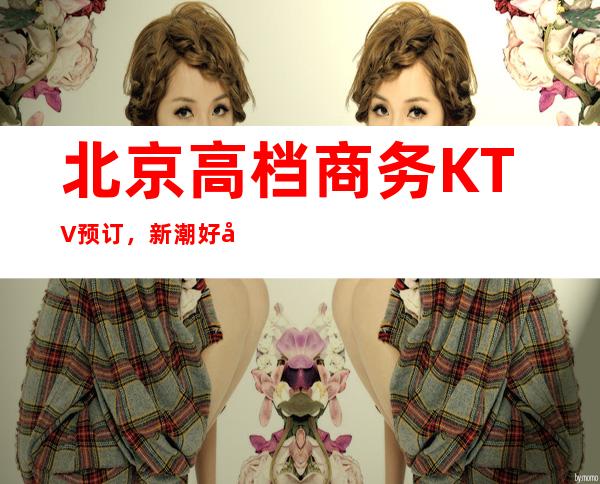 北京高档商务KTV预订，新潮好去处探店已准备好就等你来
