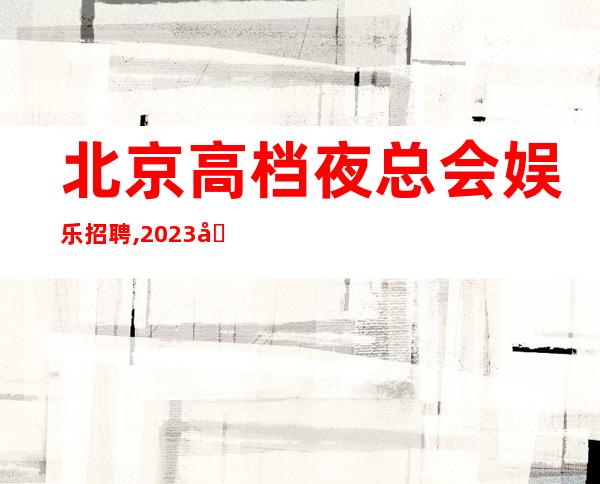 北京高档夜总会娱乐招聘,2023国会隆重开业大量招人