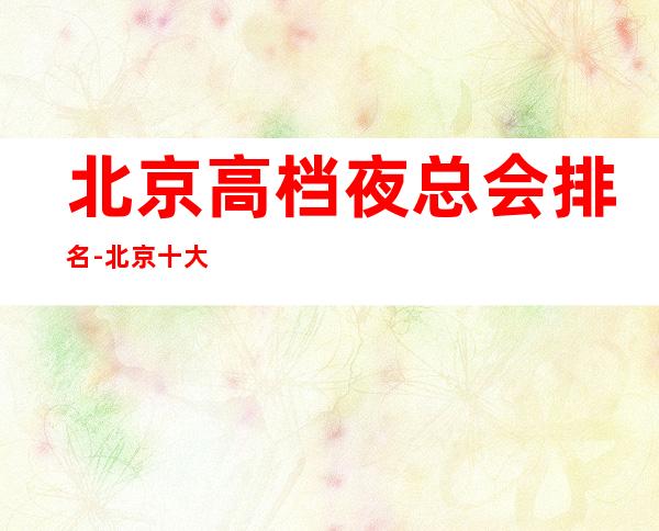北京高档夜总会排名-北京十大夜总会消费排行预订