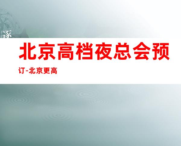 北京高档夜总会预订-北京更高夜总会所排行榜