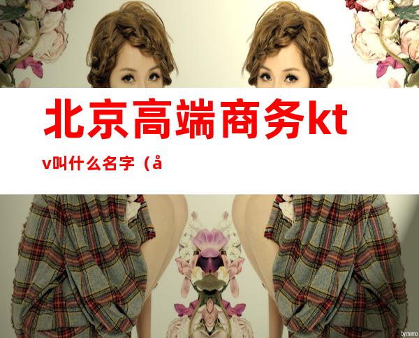 北京高端商务ktv叫什么名字(啥叫商务ktv)