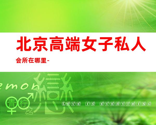 北京高端女子私人会所在哪里-北京500的夜总会有哪几个？