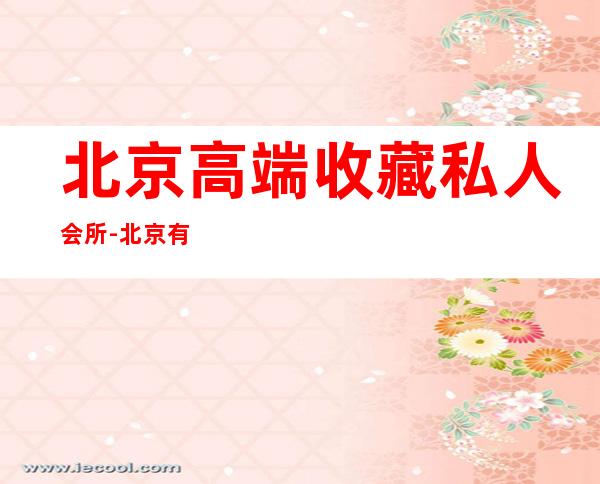 北京高端收藏私人会所-北京有哪些私人博物馆