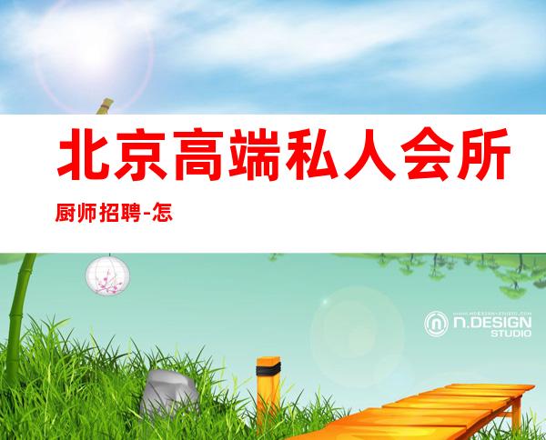 北京高端私人会所厨师招聘-怎么联系北京厨师长