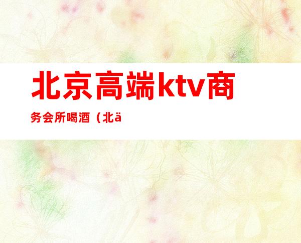 北京高端ktv商务会所喝酒(北京商务KTV)