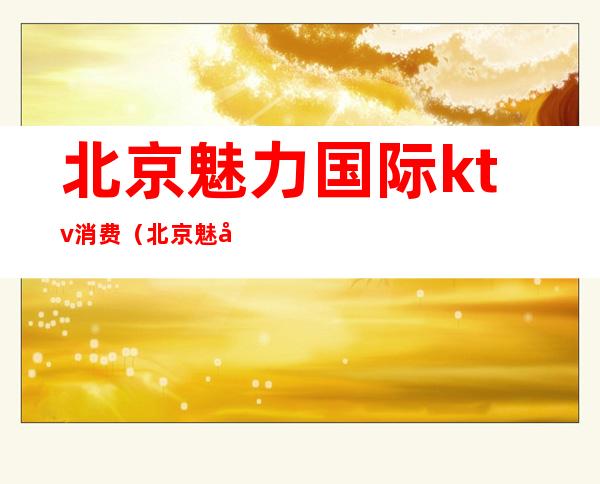 北京魅力国际ktv消费（北京魅力国际ktv消费高吗）