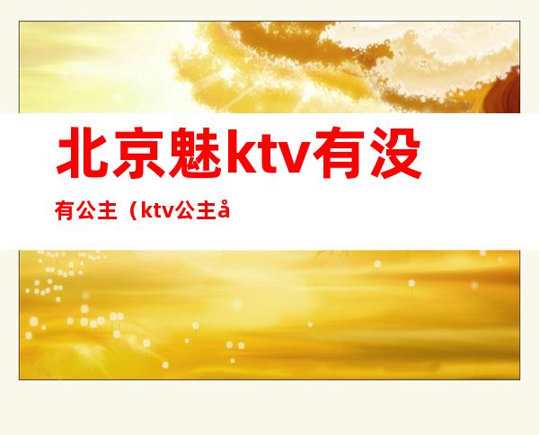北京魅ktv有没有公主(ktv公主哪里有)