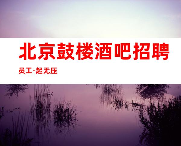 北京鼓楼酒吧招聘员工-起无压金无费用 报路费